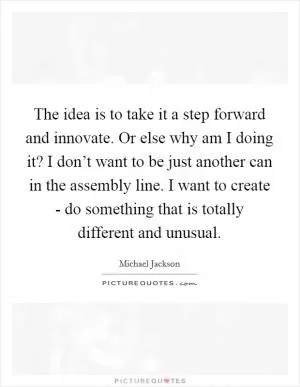 The idea is to take it a step forward and innovate. Or else why am I doing it? I don’t want to be just another can in the assembly line. I want to create - do something that is totally different and unusual Picture Quote #1