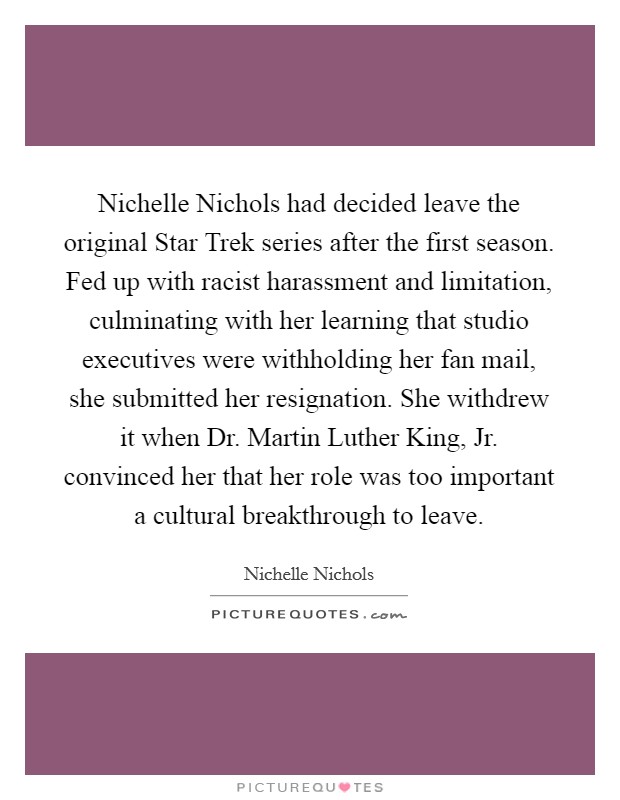 Nichelle Nichols had decided leave the original Star Trek series after the first season. Fed up with racist harassment and limitation, culminating with her learning that studio executives were withholding her fan mail, she submitted her resignation. She withdrew it when Dr. Martin Luther King, Jr. convinced her that her role was too important a cultural breakthrough to leave Picture Quote #1