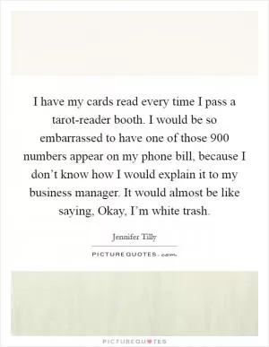 I have my cards read every time I pass a tarot-reader booth. I would be so embarrassed to have one of those 900 numbers appear on my phone bill, because I don’t know how I would explain it to my business manager. It would almost be like saying, Okay, I’m white trash Picture Quote #1