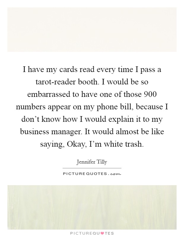 I have my cards read every time I pass a tarot-reader booth. I would be so embarrassed to have one of those 900 numbers appear on my phone bill, because I don't know how I would explain it to my business manager. It would almost be like saying, Okay, I'm white trash Picture Quote #1