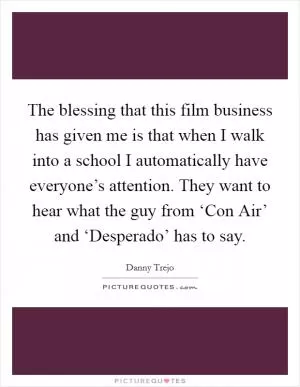 The blessing that this film business has given me is that when I walk into a school I automatically have everyone’s attention. They want to hear what the guy from ‘Con Air’ and ‘Desperado’ has to say Picture Quote #1