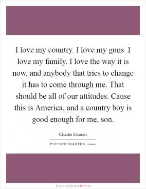 I love my country. I love my guns. I love my family. I love the way it is now, and anybody that tries to change it has to come through me. That should be all of our attitudes. Cause this is America, and a country boy is good enough for me, son Picture Quote #1