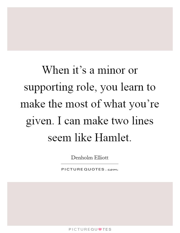 When it's a minor or supporting role, you learn to make the most of what you're given. I can make two lines seem like Hamlet Picture Quote #1