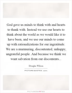 God gave us minds to think with and hearts to thank with. Instead we use our hearts to think about the world as we would like it to have been, and we use our minds to come up with rationalizations for our ingratitude. We are a murmuring, discontented, unhappy, ungrateful people. And because we think we want salvation from our discontents Picture Quote #1