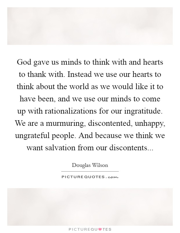 God gave us minds to think with and hearts to thank with. Instead we use our hearts to think about the world as we would like it to have been, and we use our minds to come up with rationalizations for our ingratitude. We are a murmuring, discontented, unhappy, ungrateful people. And because we think we want salvation from our discontents Picture Quote #1