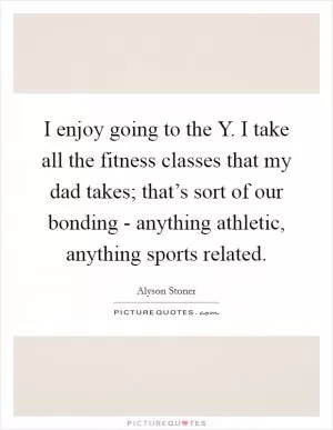 I enjoy going to the Y. I take all the fitness classes that my dad takes; that’s sort of our bonding - anything athletic, anything sports related Picture Quote #1