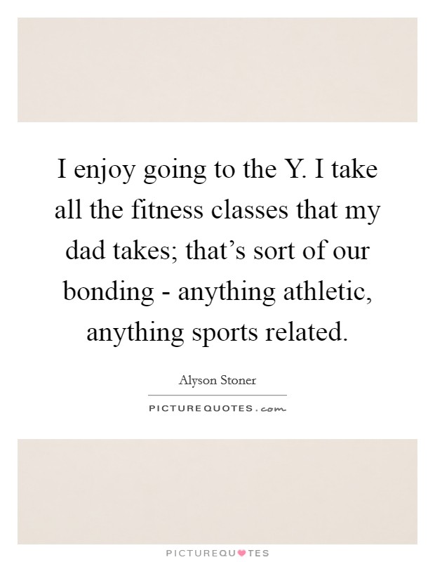 I enjoy going to the Y. I take all the fitness classes that my dad takes; that's sort of our bonding - anything athletic, anything sports related Picture Quote #1
