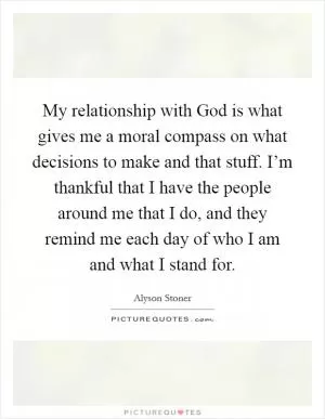 My relationship with God is what gives me a moral compass on what decisions to make and that stuff. I’m thankful that I have the people around me that I do, and they remind me each day of who I am and what I stand for Picture Quote #1