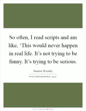 So often, I read scripts and am like, ‘This would never happen in real life. It’s not trying to be funny. It’s trying to be serious Picture Quote #1