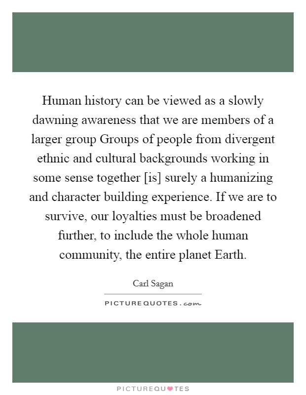 Human history can be viewed as a slowly dawning awareness that we are members of a larger group Groups of people from divergent ethnic and cultural backgrounds working in some sense together [is] surely a humanizing and character building experience. If we are to survive, our loyalties must be broadened further, to include the whole human community, the entire planet Earth Picture Quote #1