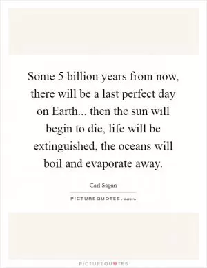 Some 5 billion years from now, there will be a last perfect day on Earth... then the sun will begin to die, life will be extinguished, the oceans will boil and evaporate away Picture Quote #1