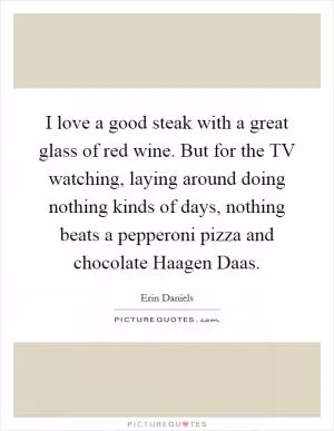 I love a good steak with a great glass of red wine. But for the TV watching, laying around doing nothing kinds of days, nothing beats a pepperoni pizza and chocolate Haagen Daas Picture Quote #1