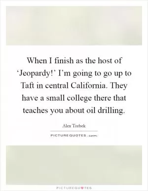 When I finish as the host of ‘Jeopardy!’ I’m going to go up to Taft in central California. They have a small college there that teaches you about oil drilling Picture Quote #1