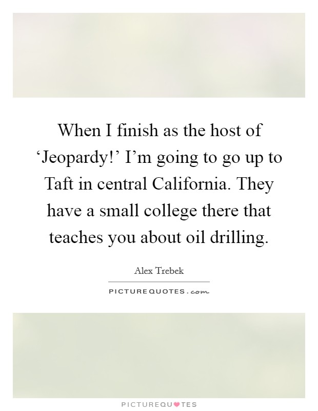 When I finish as the host of ‘Jeopardy!' I'm going to go up to Taft in central California. They have a small college there that teaches you about oil drilling Picture Quote #1