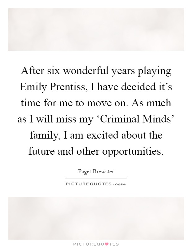After six wonderful years playing Emily Prentiss, I have decided it’s time for me to move on. As much as I will miss my ‘Criminal Minds’ family, I am excited about the future and other opportunities Picture Quote #1