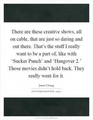 There are these creative shows, all on cable, that are just so daring and out there. That’s the stuff I really want to be a part of, like with ‘Sucker Punch’ and ‘Hangover 2.’ Those movies didn’t hold back. They really went for it Picture Quote #1