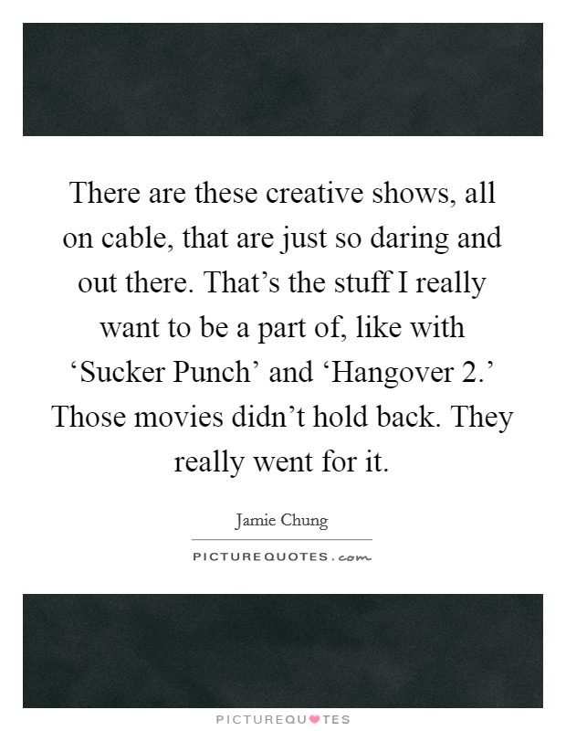 There are these creative shows, all on cable, that are just so daring and out there. That's the stuff I really want to be a part of, like with ‘Sucker Punch' and ‘Hangover 2.' Those movies didn't hold back. They really went for it Picture Quote #1