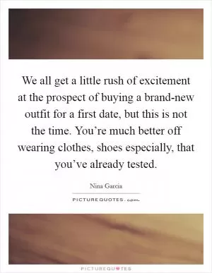 We all get a little rush of excitement at the prospect of buying a brand-new outfit for a first date, but this is not the time. You’re much better off wearing clothes, shoes especially, that you’ve already tested Picture Quote #1