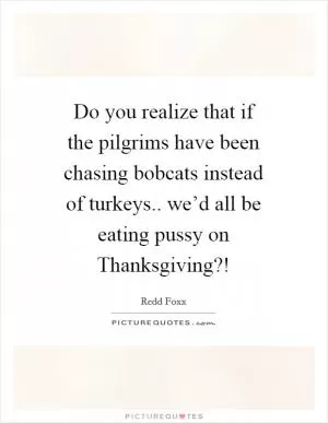 Do you realize that if the pilgrims have been chasing bobcats instead of turkeys.. we’d all be eating pussy on Thanksgiving?! Picture Quote #1
