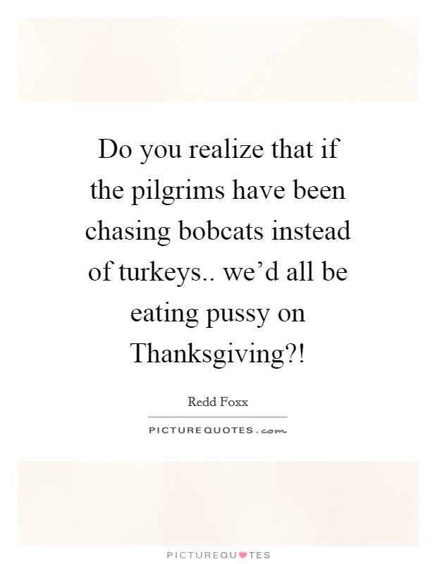 Do you realize that if the pilgrims have been chasing bobcats instead of turkeys.. we'd all be eating pussy on Thanksgiving?! Picture Quote #1