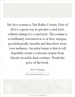 My fave routine is The Roller Coaster. First of all it’s a great way to get into a card trick, without stating it’s a card trick. The routine is so brilliantly structured as to at first, intrigue, psychologically unsettle and then blow away your audience. An extra bonus is that it will hopefully create a welcome respite from bloody invisible deck routines. Worth the price of the book Picture Quote #1