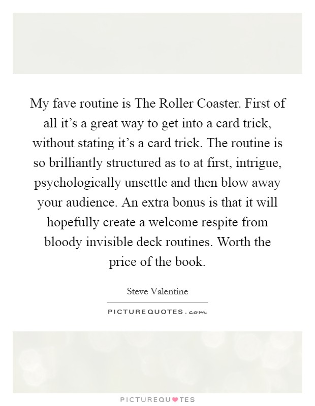 My fave routine is The Roller Coaster. First of all it's a great way to get into a card trick, without stating it's a card trick. The routine is so brilliantly structured as to at first, intrigue, psychologically unsettle and then blow away your audience. An extra bonus is that it will hopefully create a welcome respite from bloody invisible deck routines. Worth the price of the book Picture Quote #1