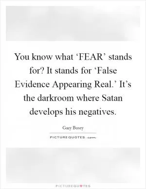 You know what ‘FEAR’ stands for? It stands for ‘False Evidence Appearing Real.’ It’s the darkroom where Satan develops his negatives Picture Quote #1