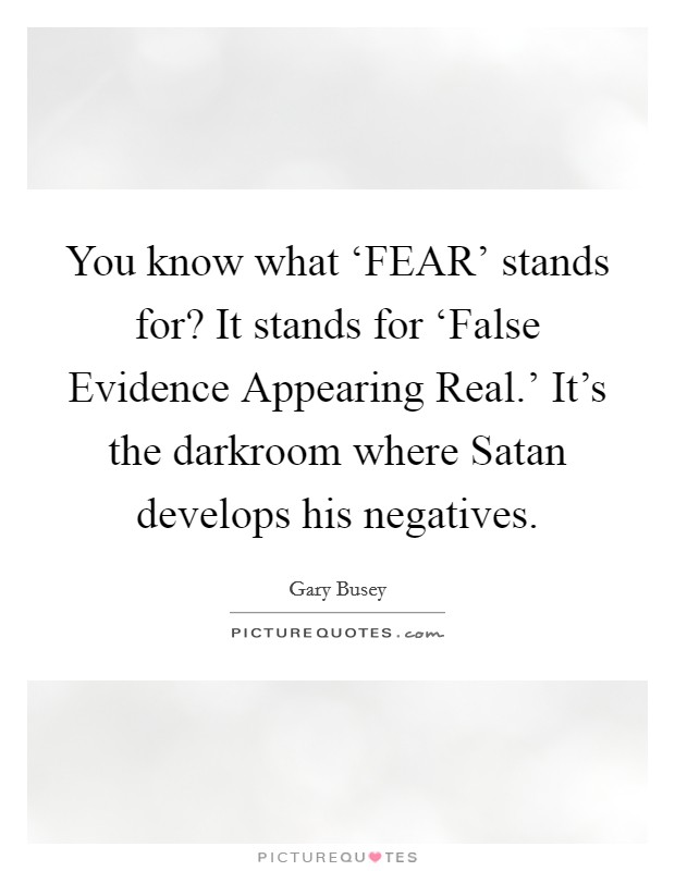 You know what ‘FEAR' stands for? It stands for ‘False Evidence Appearing Real.' It's the darkroom where Satan develops his negatives Picture Quote #1