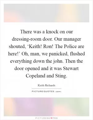 There was a knock on our dressing-room door. Our manager shouted, ‘Keith! Ron! The Police are here!’ Oh, man, we panicked, flushed everything down the john. Then the door opened and it was Stewart Copeland and Sting Picture Quote #1