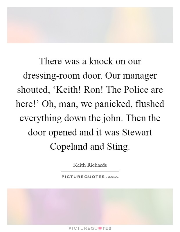 There was a knock on our dressing-room door. Our manager shouted, ‘Keith! Ron! The Police are here!' Oh, man, we panicked, flushed everything down the john. Then the door opened and it was Stewart Copeland and Sting Picture Quote #1