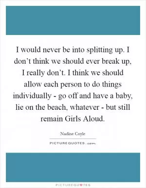 I would never be into splitting up. I don’t think we should ever break up, I really don’t. I think we should allow each person to do things individually - go off and have a baby, lie on the beach, whatever - but still remain Girls Aloud Picture Quote #1