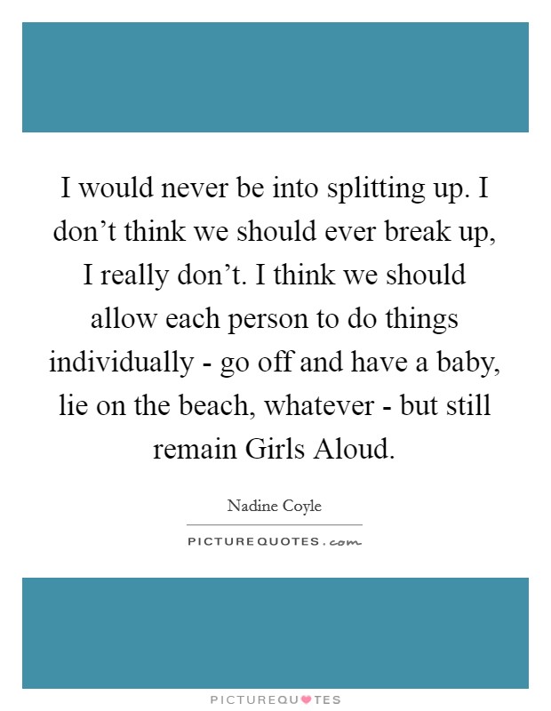 I would never be into splitting up. I don't think we should ever break up, I really don't. I think we should allow each person to do things individually - go off and have a baby, lie on the beach, whatever - but still remain Girls Aloud Picture Quote #1