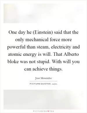 One day he (Einstein) said that the only mechanical force more powerful than steam, electricity and atomic energy is will. That Alberto bloke was not stupid. With will you can achieve things Picture Quote #1