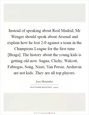 Instead of speaking about Real Madrid, Mr Wenger should speak about Arsenal and explain how he lost 2-0 against a team in the Champions League for the first time [Braga]. The history about the young kids is getting old now. Sagna, Clichy, Walcott, Fabregas, Song, Nasri, Van Persie, Arshavin are not kids. They are all top players Picture Quote #1