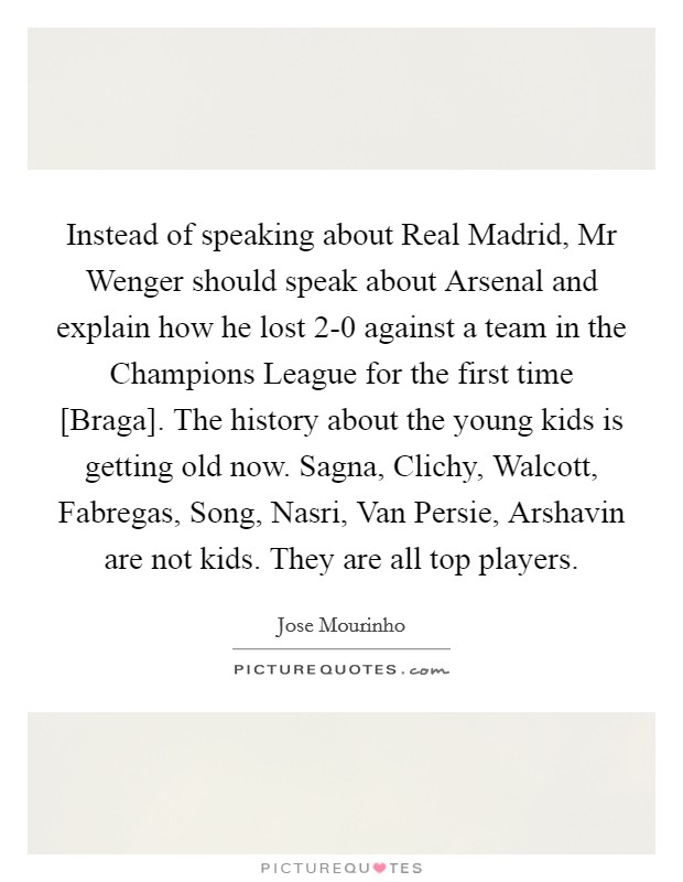 Instead of speaking about Real Madrid, Mr Wenger should speak about Arsenal and explain how he lost 2-0 against a team in the Champions League for the first time [Braga]. The history about the young kids is getting old now. Sagna, Clichy, Walcott, Fabregas, Song, Nasri, Van Persie, Arshavin are not kids. They are all top players Picture Quote #1