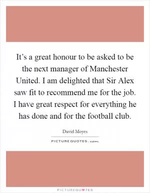 It’s a great honour to be asked to be the next manager of Manchester United. I am delighted that Sir Alex saw fit to recommend me for the job. I have great respect for everything he has done and for the football club Picture Quote #1