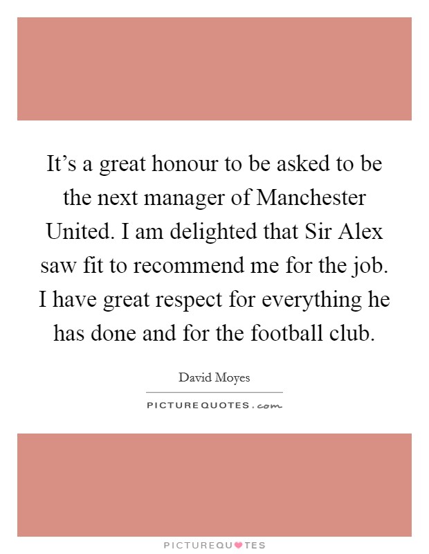 It's a great honour to be asked to be the next manager of Manchester United. I am delighted that Sir Alex saw fit to recommend me for the job. I have great respect for everything he has done and for the football club Picture Quote #1