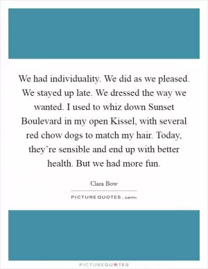 We had individuality. We did as we pleased. We stayed up late. We dressed the way we wanted. I used to whiz down Sunset Boulevard in my open Kissel, with several red chow dogs to match my hair. Today, they’re sensible and end up with better health. But we had more fun Picture Quote #1