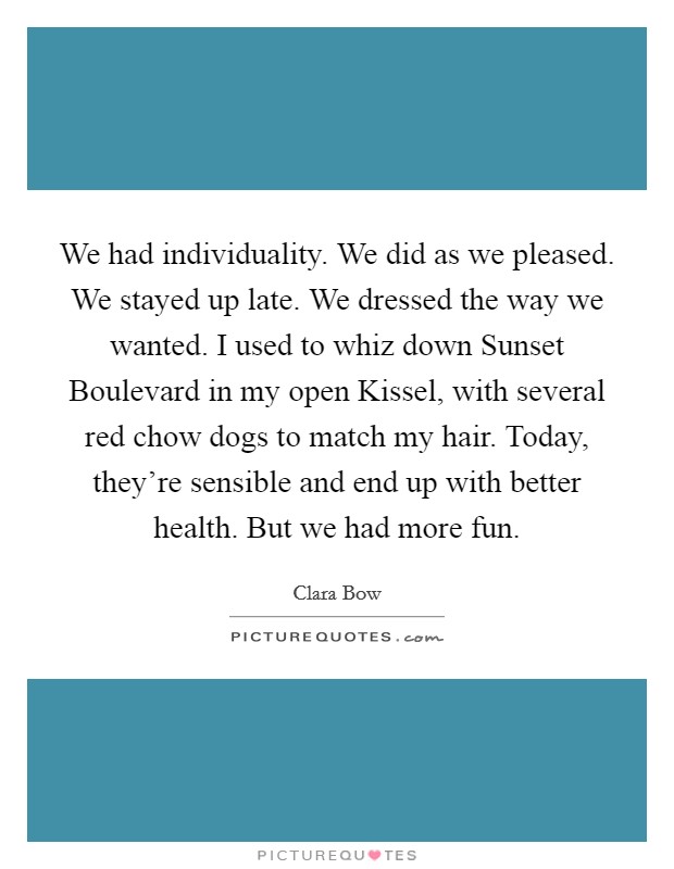 We had individuality. We did as we pleased. We stayed up late. We dressed the way we wanted. I used to whiz down Sunset Boulevard in my open Kissel, with several red chow dogs to match my hair. Today, they're sensible and end up with better health. But we had more fun Picture Quote #1