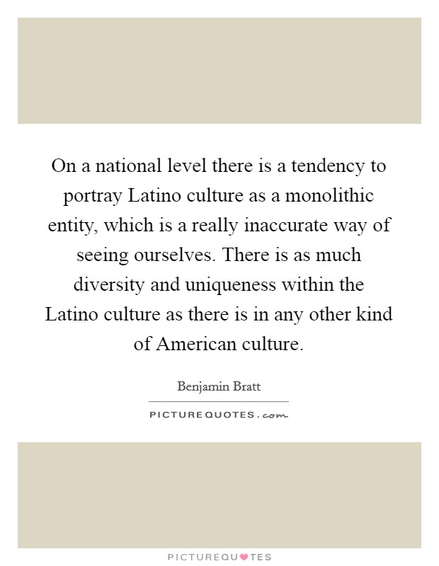 On a national level there is a tendency to portray Latino culture as a monolithic entity, which is a really inaccurate way of seeing ourselves. There is as much diversity and uniqueness within the Latino culture as there is in any other kind of American culture Picture Quote #1
