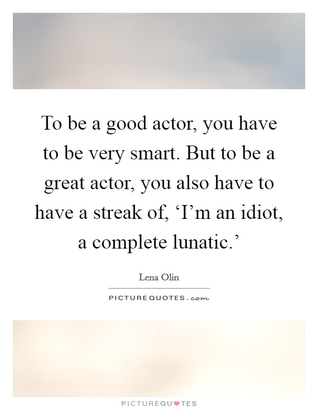 To be a good actor, you have to be very smart. But to be a great actor, you also have to have a streak of, ‘I'm an idiot, a complete lunatic.' Picture Quote #1