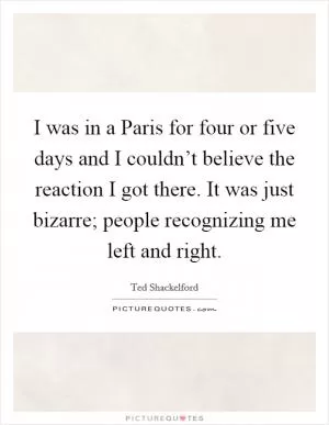 I was in a Paris for four or five days and I couldn’t believe the reaction I got there. It was just bizarre; people recognizing me left and right Picture Quote #1