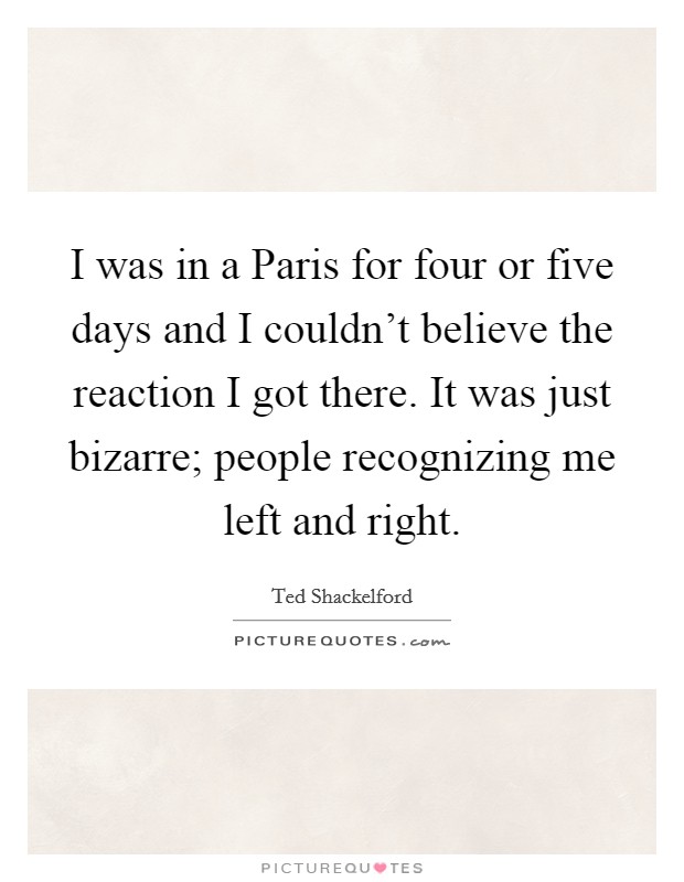I was in a Paris for four or five days and I couldn't believe the reaction I got there. It was just bizarre; people recognizing me left and right Picture Quote #1
