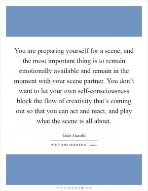 You are preparing yourself for a scene, and the most important thing is to remain emotionally available and remain in the moment with your scene partner. You don’t want to let your own self-consciousness block the flow of creativity that’s coming out so that you can act and react, and play what the scene is all about Picture Quote #1