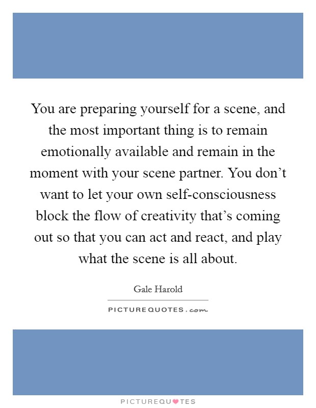 You are preparing yourself for a scene, and the most important thing is to remain emotionally available and remain in the moment with your scene partner. You don't want to let your own self-consciousness block the flow of creativity that's coming out so that you can act and react, and play what the scene is all about Picture Quote #1
