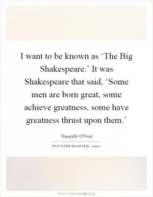 I want to be known as ‘The Big Shakespeare.’ It was Shakespeare that said, ‘Some men are born great, some achieve greatness, some have greatness thrust upon them.’ Picture Quote #1