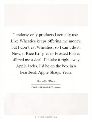 I endorse only products I actually use. Like Wheaties keeps offering me money, but I don’t eat Wheaties, so I can’t do it. Now, if Rice Krispies or Frosted Flakes offered me a deal, I’d take it right away. Apple Jacks, I’d be on the box in a heartbeat. Apple Shaqs. Yeah Picture Quote #1