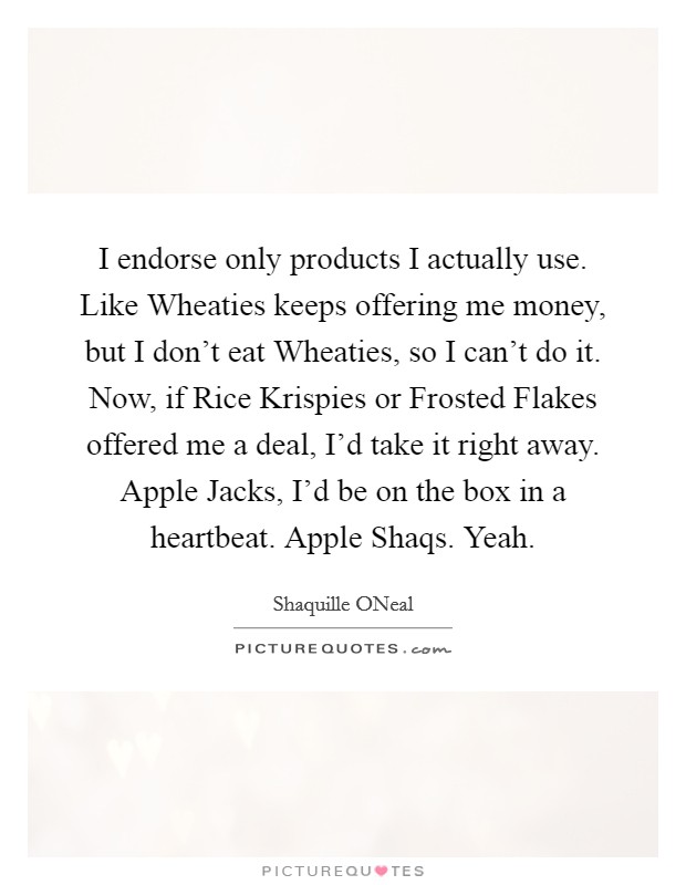 I endorse only products I actually use. Like Wheaties keeps offering me money, but I don't eat Wheaties, so I can't do it. Now, if Rice Krispies or Frosted Flakes offered me a deal, I'd take it right away. Apple Jacks, I'd be on the box in a heartbeat. Apple Shaqs. Yeah Picture Quote #1