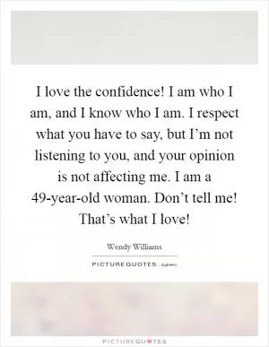 I love the confidence! I am who I am, and I know who I am. I respect what you have to say, but I’m not listening to you, and your opinion is not affecting me. I am a 49-year-old woman. Don’t tell me! That’s what I love! Picture Quote #1