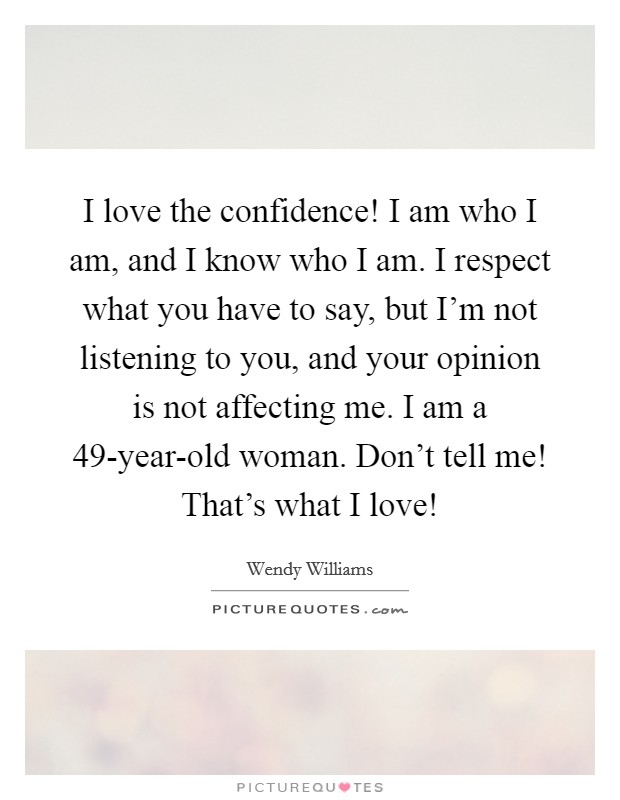 I love the confidence! I am who I am, and I know who I am. I respect what you have to say, but I'm not listening to you, and your opinion is not affecting me. I am a 49-year-old woman. Don't tell me! That's what I love! Picture Quote #1